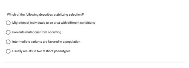 Which of the following describes stabilizing selection?!
Migration of individuals to an area with different conditions
Prevents mutations from occurring
Intermediate variants are favored in a population
Usually results in two distinct phenotypes