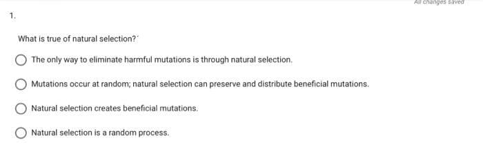 1.
What is true of natural selection?
The only way to eliminate harmful mutations is through natural selection.
Mutations occur at random; natural selection can preserve and distribute beneficial mutations.
Natural selection creates beneficial mutations.
Natural selection is a random process.
All changes saved