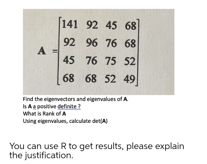 141 92 45 68
92
A =
45 76 75 52
96 76 68
68 68 52 49
Find the eigenvectors and eigenvalues of A.
Is A a positive definite ?
What is Rank of A
Using eigenvalues, calculate det(A)
You can use R to get results, please explain
the justification.
