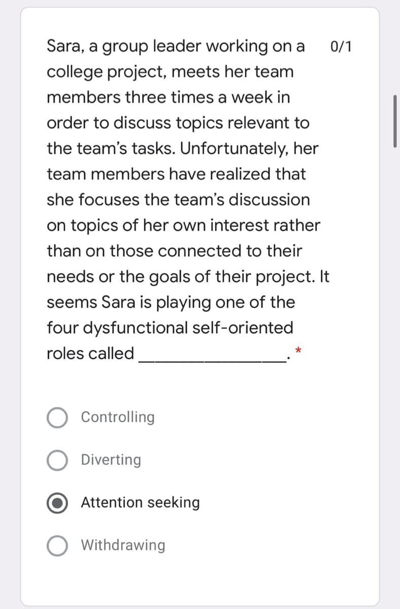 Sara, a group leader working on a
0/1
college project, meets her team
members three times a week in
order to discuss topics relevant to
the team's tasks. Unfortunately, her
team members have realized that
she focuses the team's discussion
on topics of her own interest rather
than on those connected to their
needs or the goals of their project. It
seems Sara is playing one of the
four dysfunctional self-oriented
roles called
Controlling
Diverting
Attention seeking
O Withdrawing
