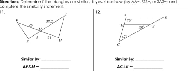 Directions: Determine if the triangles are simiar. If yes, state how (by AA~, SSS~, or SAS-) and
complete the simiarity statement.
' .ור
12.
A
98
B
39.2
28
38
E
15
21
47
K
Similar By:
Similar By:
APKM -
ACAB -
