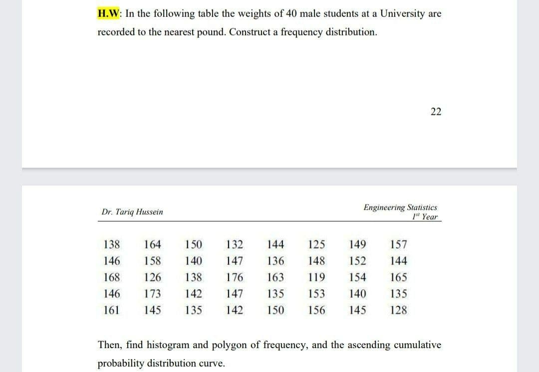 H.W: In the following table the weights of 40 male students at a University are
recorded to the nearest pound. Construct a frequency distribution.
22
Engineering Statistics
1s' Year
Dr. Tariq Hussein
138
164
150
132
144
125
149
157
146
158
140
147
136
148
152
144
168
126
138
176
163
119
154
165
146
173
142
147
135
153
140
135
161
145
135
142
150
156
145
128
Then, find histogram and polygon of frequency, and the ascending cumulative
probability distribution curve.
