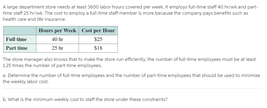 A large department store needs at least 3600 labor hours covered per week. It employs full-time staff 40 hr/wk and part-
time staff 25 hr/wk. The cost to employ a full-time staff member is more because the company pays benefits such as
health care and life insurance.
Hours per Week Cost per Hour
Full time
40 hr
$25
Part time
25 hr
$18
The store manager also knows that to make the store run efficiently, the number of full-time employees must be at least
1.25 times the number of part-time employees.
a. Determine the number of full-time employees and the number of part-time employees that should be used to minimize
the weekly labor cost.
b. What is the minimum weekly cost to staff the store under these constraints?
