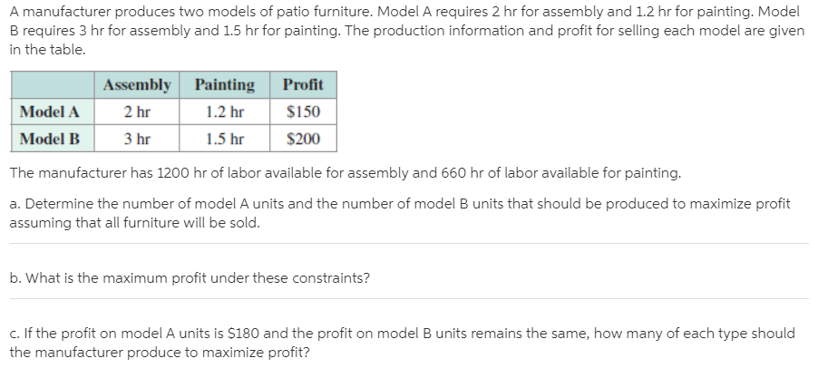 A manufacturer produces two models of patio furniture. Model A requires 2 hr for assembly and 1.2 hr for painting. Model
B requires 3 hr for assembly and 1.5 hr for painting. The production information and profit for selling each model are given
in the table.
Assembly Painting
Profit
Model A
2 hr
1.2 hr
$150
Model B
3 hr
1.5 hr
$200
The manufacturer has 1200 hr of labor available for assembly and 660 hr of labor available for painting.
a. Determine the number of model A units and the number of model B units that should be produced to maximize profit
assuming that all furniture will be sold.
b. What is the maximum profit under these constraints?
c. If the profit on model A units is $180 and the profit on model B units remains the same, how many of each type should
the manufacturer produce to maximize profit?
