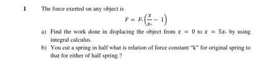 The force exerted on any object is
F = RE- 1)
= F.
a) Find the work done in displacing the object from x = 0 to x = 5x. by using
integral calculus.
b) You cut a spring in half what is relation of force constant "k" for original spring to
that for either of half spring.?
