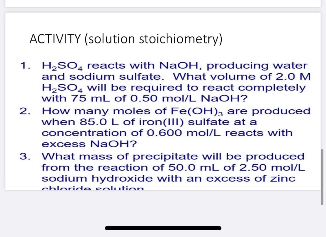 ACTIVITY (solution stoichiometry)
1. H,SO4 reacts with NaOH, producing water
and sodium sulfate. What volume of 2.0 M
H2SO4 will be required to react completely
with 75 mL of 0.50 mol/L NaOH?
2. How many moles of Fe(OH), are produced
when 85.0L of iron(IlI) sulfate at a
concentration of 0.600 mol/L reacts with
excess NaOH?
3. What mass of precipitate will be produced
from the reaction of 50.0 mL of 2.50 mol/L
sodium hydroxide with an excess of zinc
chloride solution
