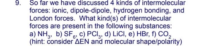 9. So far we have discussed 4 kinds of intermolecular
forces: ionic, dipole-dipole, hydrogen bonding, and
London forces. What kind(s) of intermolecular
forces are present in the following substances:
a) NH,, b) SF, c) PCI, d) LICI, e) HBr, f) CO,
3'
6'
'3
(hint: čonsider AEN and molecular shape/polarity)
