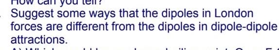 Suggest some ways that the dipoles in London
forces are different from the dipoles in dipole-dipole
attractions.
