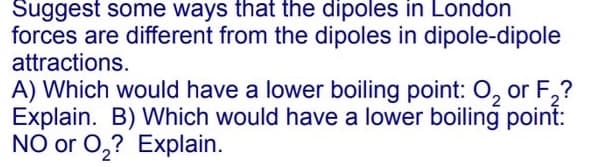 Suggest some ways that the dipoles in London
forces are different from the dipoles in dipole-dipole
attractions.
A) Which would have a lower boiling point: 0, or F,?
Explain. B) Which would have a lower boiling point:
NO or 0,? Explain.
