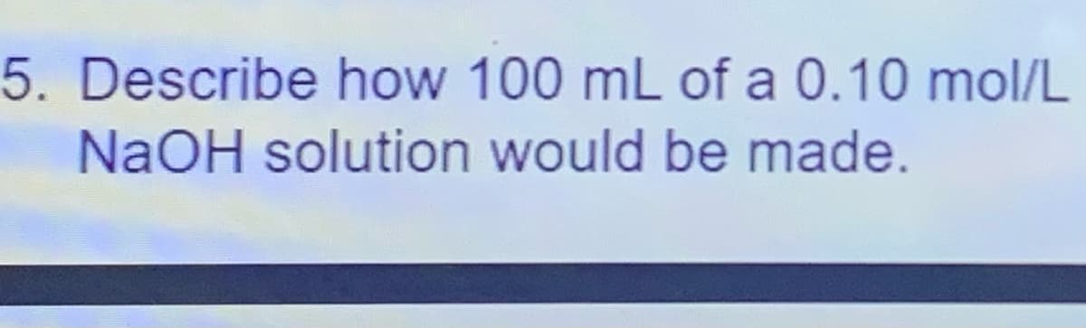 5. Describe how 100 mL of a 0.10 mol/L
NaOH solution would be made.
