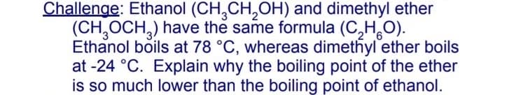 Challenge: Ethanol (CH,CH,OH) and dimethyl ether
(CH,OCH,) have the same formula (C,H,O).
Ethanol boils at 78 °C, whereas dimethyl ether boils
at -24 °C. Explain why the boiling point of the ether
is so much lower than the boiling point of ethanol.
'6
