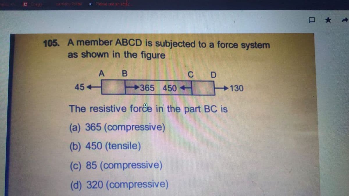 C Clego
etto Ports
Pleese see an aac
105. A member ABCD is subjected to a force system
as shown in the figure
B
C
45+
365 450 130
The resistive force in the part BC is
(a) 365 (compressive)
(b) 450 (tensile)
(c) 85 (compressive)
(d) 320 (compressive)
