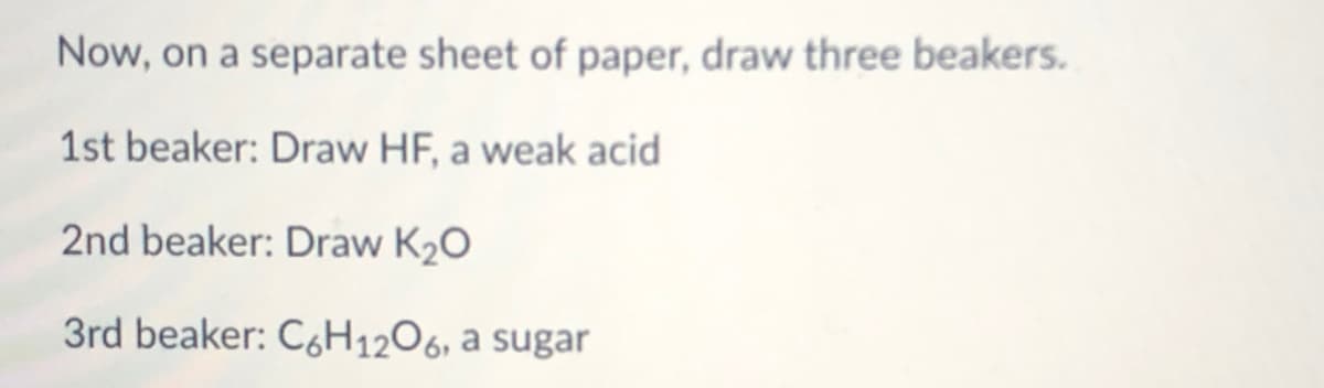 Now, on a separate sheet of paper, draw three beakers.
1st beaker: Draw HF, a weak acid
2nd beaker: Draw K2O
3rd beaker: C6H1206, a sugar
