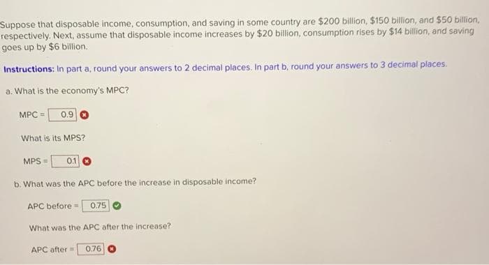 Suppose that disposable income, consumption, and saving in some country are $200 billion, $150 billion, and $50 billion,
respectively. Next, assume that disposable income increases by $20 billion, consumption rises by $14 billion, and saving
goes up by $6 billion.
Instructions: In part a, round your answers to 2 decimal places. In part b, round your answers to 3 decimal places.
a. What is the economy's MPC?
MPC = 0.9
What is its MPS?
MPS = 0.1
b. What was the APC before the increase in disposable income?
APC before
What was the APC after the increase?
0.75
APC after= 0.76