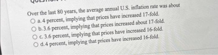 Over the last 80 years, the average annual U.S. inflation rate was about
O a.4 percent, implying that prices have increased 17-fold.
O b.3.6 percent, implying that prices increased about 17-fold.
O c. 3.6 percent, implying that prices have increased 16-fold.
O d.4 percent, implying that prices have increased 16-fold.