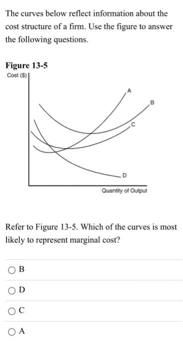 The curves below reflect information about the
cost structure of a firm. Use the figure to answer
the following questions.
Figure 13-5
Cost (S)
Refer to Figure 13-5. Which of the curves is most
likely to represent marginal cost?
B
D
C
Quantity of Output
O A