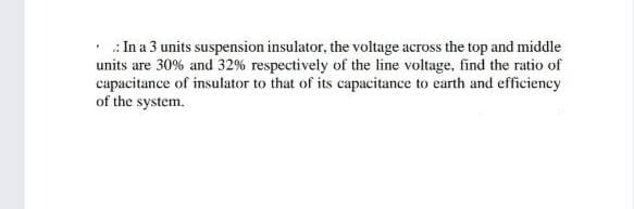 • : In a 3 units suspension insulator, the voltage across the top and middle
units are 30% and 32% respectively of the line voltage, find the ratio of
capacitance of insulator to that of its capacitance to earth and efficiency
of the system.
