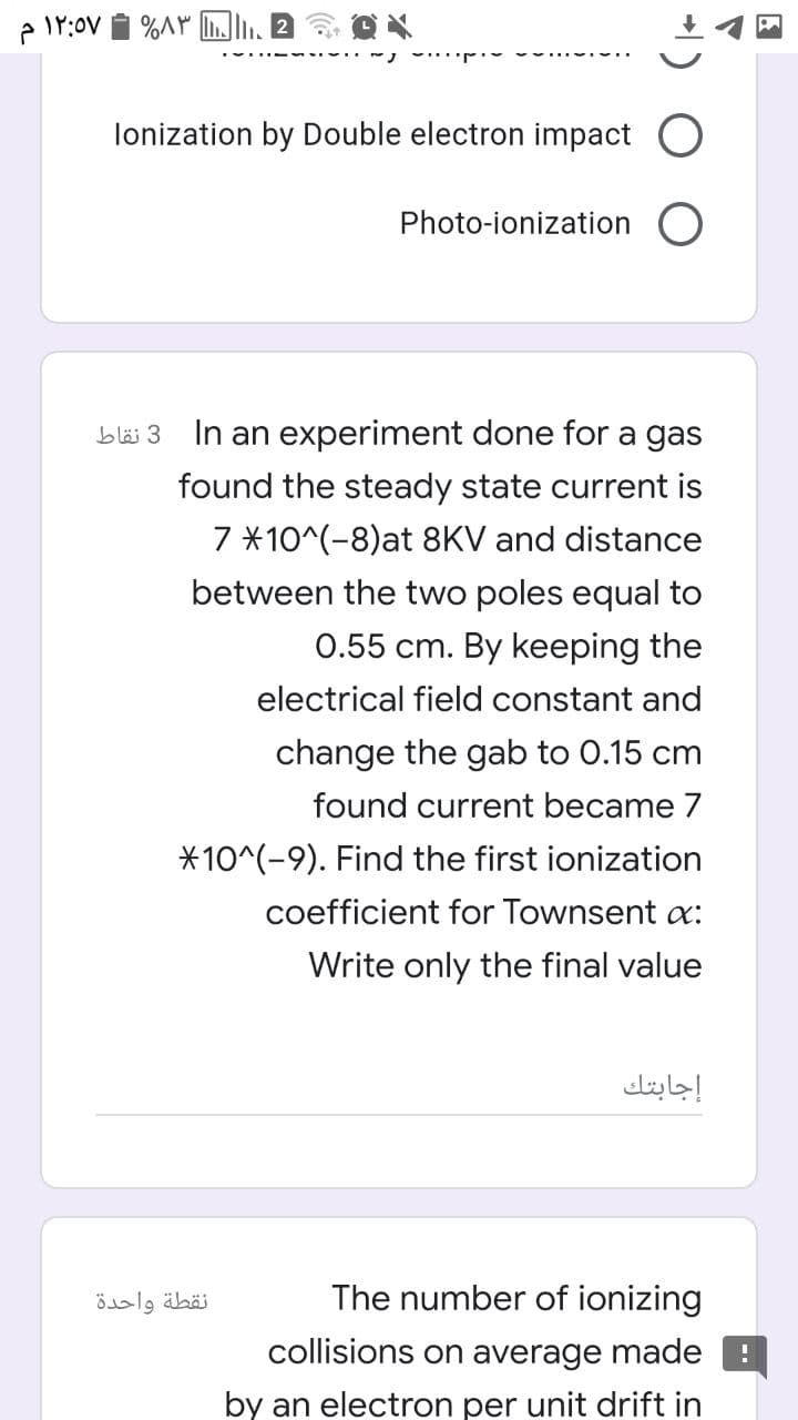 lonization by Double electron impact
Photo-ionization
bläi 3
In an experiment done for a gas
found the steady state current is
7 *10^(-8)at 8KV and distance
between the two poles equal to
0.55 cm. By keeping the
electrical field constant and
change the gab to 0.15 cm
found current became 7
*10^(-9). Find the first ionization
coefficient for Townsent a:
Write only the final value
إجابتك
نقطة واحدة
The number of ionizing
collisions on average made
by an electron per unit drift in
