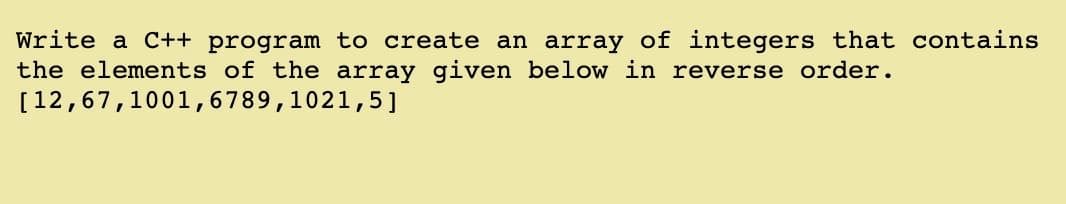 Write a C++ program to create an array of integers that contains
the elements of the array given below in reverse order.
[12,67,1001,6789,1021,5]

