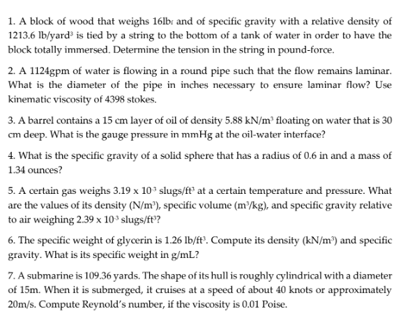 1. A block of wood that weighs 16lb: and of specific gravity with a relative density of
1213.6 Ib/yard³ is tied by a string to the bottom of a tank of water in order to have the
block totally immersed. Determine the tension in the string in pound-force.
2. A 1124gpm of water is flowing in a round pipe such that the flow remains laminar.
What is the diameter of the pipe in inches necessary to ensure laminar flow? Use
kinematic viscosity of 4398 stokes.
3. A barrel contains a 15 cm layer of oil of density 5.88 kN/m² floating on water that is 30
cm deep. What is the gauge pressure in mmHg at the oil-water interface?
4. What is the specific gravity of a solid sphere that has a radius of 0.6 in and a mass of
1.34 ounces?
5. A certain gas weighs 3.19 x 103 slugs/ft® at a certain temperature and pressure. What
are the values of its density (N/m³), specific volume (m³/kg), and specific gravity relative
to air weighing 2.39 x 10³ slugs/ft?
6. The specific weight of glycerin is 1.26 lb/ft°. Compute its density (kN/m³) and specific
gravity. What is its specific weight in g/mL?
7. A submarine is 109.36 yards. The shape of its hull is roughly cylindrical with a diameter
of 15m. When it is submerged, it cruises at a speed of about 40 knots or approximately
20m/s. Compute Reynold's number, if the viscosity is 0.01 Poise.
