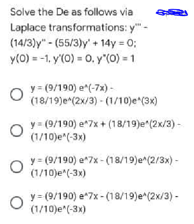 Solve the De as follows via
Laplace transformations: y"-
(14/3)y" - (55/3)y' + 14y = 0;
y(0) = -1, y'(0) = 0, y"(0) = 1
y = (9/190) e*(-7x) -
(18/19)e*(2x/3) - (1/10)e^(3x)
y = (9/190) e*7x + (18/19)e (2x/3)-
(1/10)e*(-3x)
y = (9/190) e*7x - (18/19)e*(2/3x) -
(1/10)e*(-3x)
y = (9/190) e*7x - (18/19)e*(2x/3) -
(1/10)e*(-3x)
