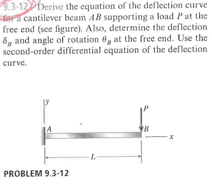 9.3-12Derive the equation of the deflection curve
for a cantilever beam AB supporting a load P at the
free end (see figure). Also, determine the deflection
8R and angle of rotation 0, at the free end. Use the
second-order differential equation of the deflection
curve.
y
|A
B
L-
PROBLEM 9.3-12
