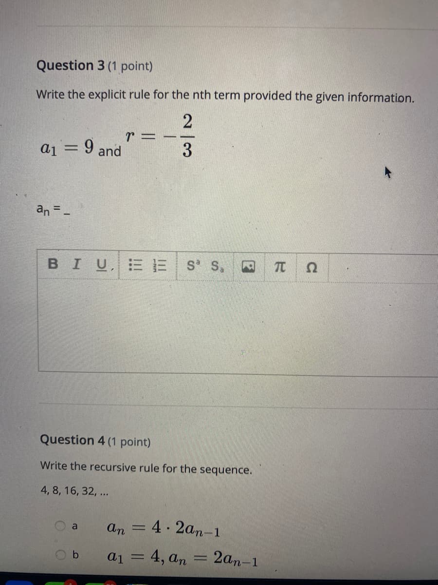 Question 3 (1 point)
Write the explicit rule for the nth term provided the given information.
a1 = 9 and
%3D
an =
BIUE E
S S,
Question 4 (1 point)
Write the recursive rule for the sequence.
4, 8, 16, 32, ...
an
4 2an-1
a
%3D
a1 = 4, an
2an-1
b
23
