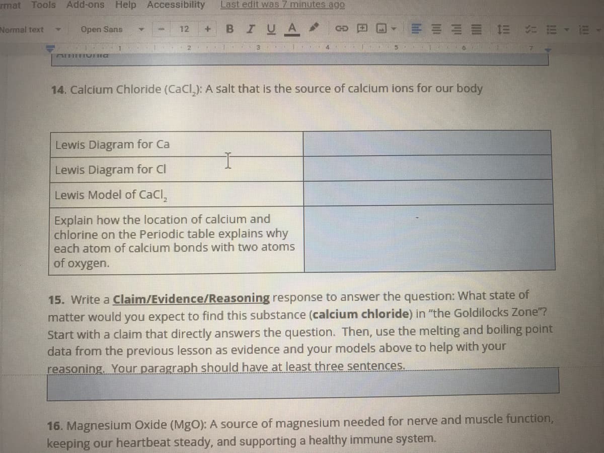 rmat Tools
Add-ons Help Accessibility
Last edit was 7 minutes ago
Normal text
Open Sans
12
I U
14. Calcium Chloride (CaCl,): A salt that is the source of calcium ions for our body
Lewis Diagram for Ca
Lewis Diagram for Cl
Lewis Model of CaCl,
Explain how the location of calcium and
chlorine on the Periodic table explains why
each atom of calcium bonds with two atoms
of
oxygen.
15. Write a Claim/Evidence/Reasoning response to answer the question: What state of
matter would you expect to find this substance (calcium chloride) in "the Goldilocks Zone"?
Start with a claim that directly answers the question. Then, use the melting and boiling point
data from the previous lesson as evidence and your models above to help with your
reasoning, Your paragraph should have at least three sentences.
16. Magnesium Oxide (MgO): A source of magnesium needed for nerve and muscle function,
keeping our heartbeat steady, and supporting a healthy immune system.
!!
