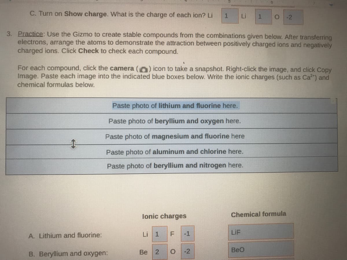 C. Turn on Show charge. VWhat is the charge of each ion? Li
Li
-2
3. Practice: Use the Gizmo to create stable compounds from the combinations given below. After transferring
electrons, arrange the atoms to demonstrate the attraction between positively charged ions and negatively
charged ions. Click Check to check each compound.
For each compound, click the camera ( ) icon to take a snapshot. Right-click the image, and click Copy
Image. Paste each image into the indicated blue boxes below. Write the ionic charges (such as Ca*) and
chemical formulas below.
Paste photo of lithium and fluorine here.
Paste photo of beryllium and oxygen here.
Paste photo of magnesium and fluorine here
Paste photo of aluminum and chlorine here.
Paste photo of beryllium and nitrogen here.
lonic charges
Chemical formula
A. Lithium and fluorine:
Li 1
-1
LIF
Be
21
-2
BeO
B. Beryllium and oxygen:
