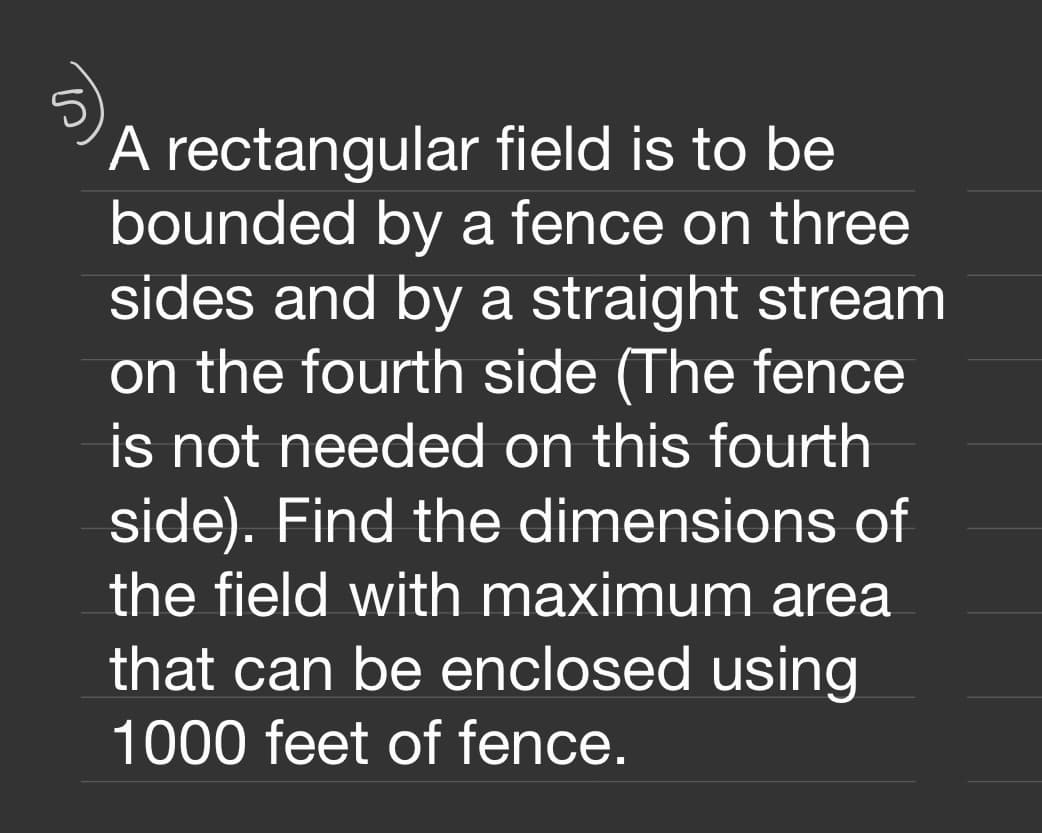 ´A rectangular field is to be
bounded by a fence on three
sides and by a straight stream
on the fourth side (The fence
is not needed on this fourth
side). Find the dimensions of
the field with maximum area
that can be enclosed using
1000 feet of fence.
