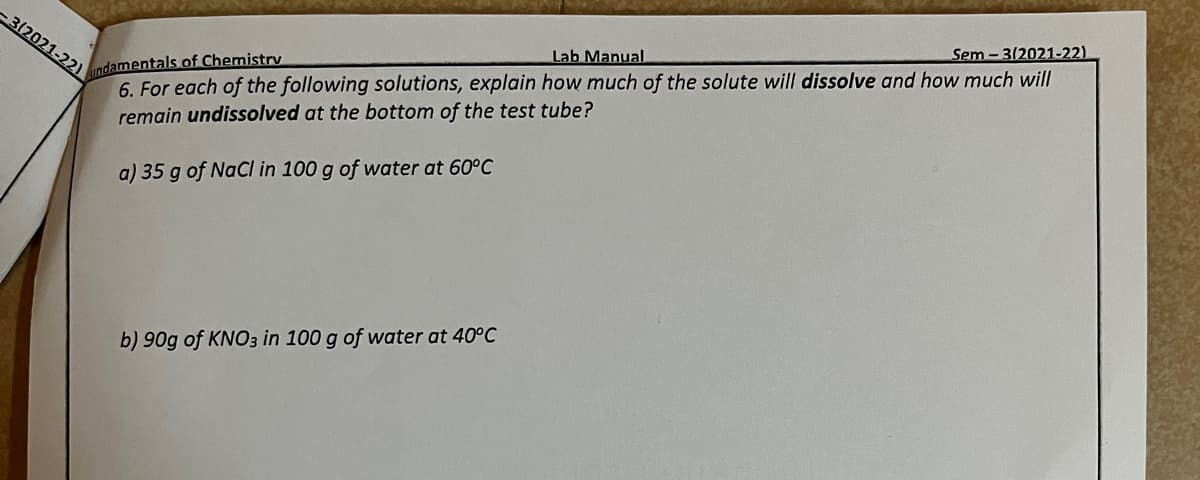-3(2021-22)
undamentals of Chemistry
Lab Manual
Sem-3/2021-22)
6. For each of the following solutions, explain how much of the solute will dissolve and how much will
remain undissolved at the bottom of the test tube?
a) 35 g of NaCl in 100 g of water at 60°C
b) 90g of KNO3 in 100 g of water at 40°C