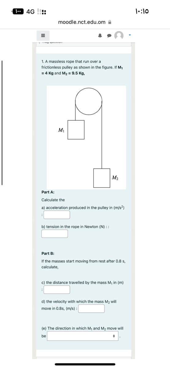 4G:
E
moodle.nct.edu.om
1 my youuuun
1. A massless rope that run over a
frictionless pulley as shown in the figure. If M₁
= 4 Kg and M₂ = 9.5 Kg,
M₁
M₂
Part A:
Calculate the
a) acceleration produced in the pulley in (m/s²)
b) tension in the rope in Newton (N) ::
Part B:
If the masses start moving from rest after 0.8 s,
calculate,
c) the distance travelled by the mass M₁ in (m)
d) the velocity with which the mass M₂ will
move in 0.8s, (m/s):
(e) The direction in which M₁ and M₂ move will
be
+
1:10
