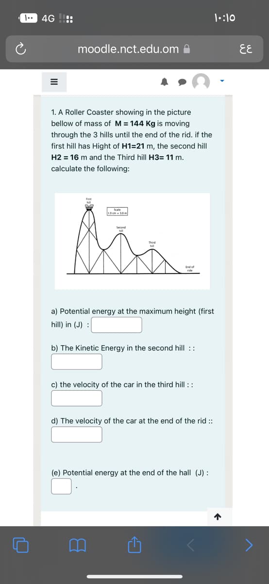 I. 4G:
moodle.nct.edu.om
1. A Roller Coaster showing in the picture
bellow of mass of M = 144 Kg is moving
through the 3 hills until the end of the rid. if the
first hill has Hight of H1=21 m, the second hill
H2 = 16 m and the Third hill H3= 11 m.
calculate the following:
1.0cm-1.0m
ti
a) Potential energy at the maximum height (first
hill) in (J) :
b) The Kinetic Energy in the second hill ::
c) the velocity of the car in the third hill ::
d) The velocity of the car at the end of the rid ::
(e) Potential energy at the end of the hall (J) :
1:10
1
६६