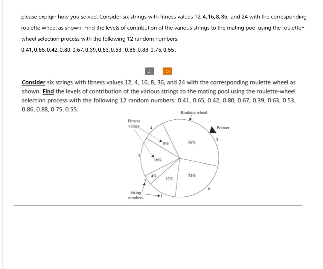 please explain how you solved. Consider six strings with fitness values 12,4,16,8,36, and 24 with the corresponding
roulette wheel as shown. Find the levels of contribution of the various strings to the mating pool using the roulette-
wheel selection process with the following 12 random numbers:
0.41, 0.65, 0.42, 0.80, 0.67, 0.39, 0.63, 0.53, 0.86, 0.88, 0.75,0.55.
C
C
Consider six strings with fitness values 12, 4, 16, 8, 36, and 24 with the corresponding roulette wheel as
shown. Find the levels of contribution of the various strings to the mating pool using the roulette-wheel
selection process with the following 12 random numbers: 0.41, 0.65, 0.42, 0.80, 0.67, 0.39, 0.63, 0.53,
0.86, 0.88, 0.75, 0.55.
Fitness
values
4
String
numbers
16%
Roulette wheel
5
8%
36%
4%
24%
12%
6
Pointer