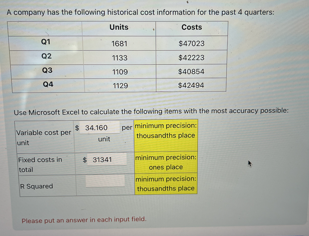 A company has the following historical cost information for the past 4 quarters:
Units
Costs
Q1
1681
$47023
Q2
1133
$42223
Q3
1109
$40854
Q4
1129
$42494
$ 34.160
Use Microsoft Excel to calculate the following items with the most accuracy possible:
Variable cost per
per minimum precision:
unit
thousandths place
unit
Fixed costs in
$ 31341
minimum precision:
total
ones place
R Squared
minimum precision:
thousandths place
Please put an answer in each input field.