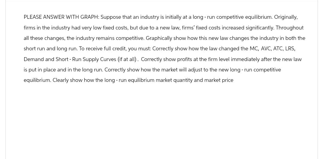 PLEASE ANSWER WITH GRAPH: Suppose that an industry is initially at a long-run competitive equilibrium. Originally,
firms in the industry had very low fixed costs, but due to a new law, firms' fixed costs increased significantly. Throughout
all these changes, the industry remains competitive. Graphically show how this new law changes the industry in both the
short run and long run. To receive full credit, you must: Correctly show how the law changed the MC, AVC, ATC, LRS,
Demand and Short - Run Supply Curves (if at all). Correctly show profits at the firm level immediately after the new law
is put in place and in the long run. Correctly show how the market will adjust to the new long-run competitive
equilibrium. Clearly show how the long-run equilibrium market quantity and market price