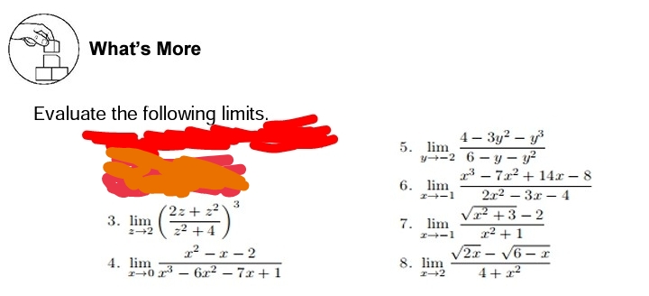 What's More
Evaluate the following limits.
4 – 3y? – y
y+-2 6 - y – y?
3 – 7x2 + 14x - 8
5. lim
6. lim
2-1
2x2 – 3x – 4
3
(2z+ 22
22 + 4
V +3 – 2
3. lim
2+2
7. lim
I-1
x² + 1
V2x - V6 – r
4+ x2
2? –r - 2
4. lim
40 r – 6x2 – 7x+ 1
8. lim

