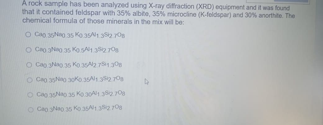 A rock sample has been analyzed using X-ray diffraction (XRD) equipment and it was found
that it contained feldspar with 35% albite, 35% microcline (K-feldspar) and 30% anorthite. The
chemical formula of those minerals in the mix will be:
O Cao 35Nao.35 Ko.35Al1.3S12.708
O Cao 3Nao 35 Ko.5Al1.3S12.708
O Cao.3Nao.35 Ko.35A12.7S11.308
O Cao.35Nao.30K0.35Al1.3Si2.708
O Cao.35Nao.35 Ko.30Al1.3S12.708
O Cao.3Nao.35 Ko.35A11.3S12.708
