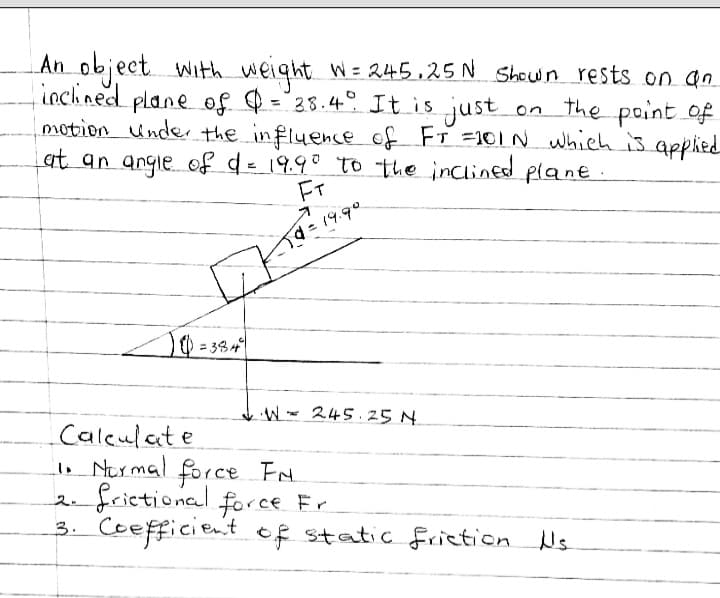 An object with weight W= 245.25 N Shown rests on an
| inclined plane of $ = 38.4°. It is just on the point of
motion under the influence of FT = 101 N which is applied
at an angle of d = 19.9° to the inclined plane.
FT
d = 19.9°
=384²
W 245.25 N
Calculate
1. Normal force FN
2. frictional force Fr
3. Coefficient of static friction Us