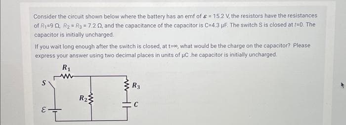 Consider the circuit shown below where the battery has an emf of = 15.2 V, the resistors have the resistances
of R₁=90, R₂ = R3 = 7.2 02, and the capacitance of the capacitor is C=4.3 µF. The switch S is closed at t=0. The
capacitor is initially uncharged.
If you wait long enough after the switch is closed, at t=00, what would be the charge on the capacitor? Please
express your answer using two decimal places in units of μC .he capacitor is initially uncharged.
R₁
S
E-
R₂
www
R3
C