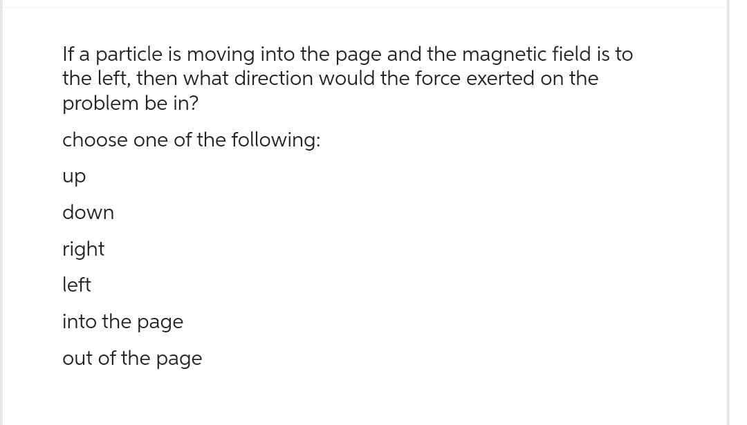 If a particle is moving into the page and the magnetic field is to
the left, then what direction would the force exerted on the
problem be in?
choose one of the following:
up
down
right
left
into the page
out of the page
