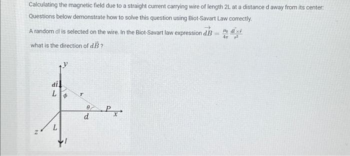 Calculating the magnetic field due to a straight current carrying wire of length 2L at a distance d away from its center:
Questions below demonstrate how to solve this question using Biot-Savart Law correctly.
A random d' is selected on the wire. In the Biot-Savart law expression dB
what is the direction of dB?
N
di
L
fre
Px
d
Po dl xf
4x r
