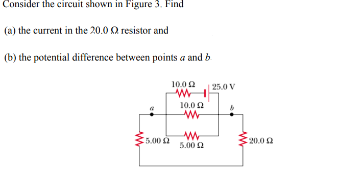 Consider the circuit shown in Figure 3. Find
(a) the current in the 20.0
resistor and
(b) the potential difference between points a and b.
10.0 Ω
WWW
a
15.00 Ω
10.0 Ω
www
WW
5.00 £2
25.0 V
b
€20.0 £2
