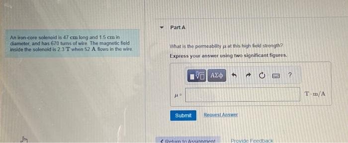 An iron-core solenoid is 47 cm long and 1.5 cm in
diameter, and has 670 turns of wire. The magnetic field
inside the solenoid is 2.3 T when 52 A flows in the wire.
Part A
What is the permeability at this high field strength?
Express your answer using two significant figures.
|| ΑΣΦ
14
Submit
Request Answer
Rehim to Assinnment
E
Provide Feedback-
?
T-m/A