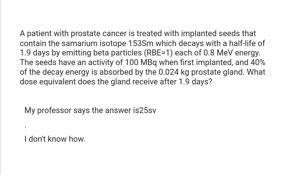 A patient with prostate cancer is treated with implanted seeds that
contain the samarium isotope 153Sm which decays with a half-life of
1.9 days by emitting beta particles (RBE=1) each of 0.8 MeV energy.
The seeds have an activity of 100 MBq when first implanted, and 40%
of the decay energy is absorbed by the 0.024 kg prostate gland. What
dose equivalent does the gland receive after 1.9 days?
My professor says the answer is 25sv
I don't know how.