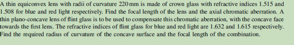 A thin equiconvex lens with radii of curvature 220 mm is made of crown glass with refractive indices 1.515 and
1.508 for blue and red light respectively. Find the focal length of the lens and the axial chromatic aberration. A
thin plano-concave lens of flint glass is to be used to compensate this chromatic aberration, with the concave face
towards the first lens. The refractive indices of flint glass for blue and red light are 1.632 and 1.615 respectively.
Find the required radius of curvature of the concave surface and the focal length of the combination.
