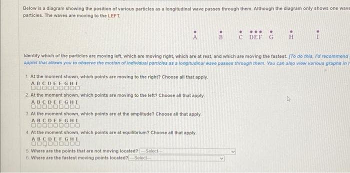Below is a diagram showing the position of various particles as a longitudinal wave passes through them. Although the diagram only shows one wave
particles. The waves are moving to the LEFT.
A
i
Identify which of the particles are moving left, which are moving right, which are at rest, and which are moving the fastest. [To do this, I'd recommend
applet that allows you to observe the motion of individual particles as a longitudinal wave passes through them. You can also view various graphs in
1. At the moment shown, which points are moving to the right? Choose all that apply.
ABCDEFGHI
000000000
2. At the moment shown, which points are moving to the left? Choose all that apply.
ABCDEFGHI
000000000
3. At the moment shown, which points are at the amplitude? Choose all that apply.
ABCDEFGHI
000000000
4. At the moment shown, which points are at equilibrium? Choose all that apply.
ABCDEFGHI
000000000
5. Where are the points that are not moving located? Select
6. Where are the fastest moving points located? Select
●
... .
C DEF G H
B