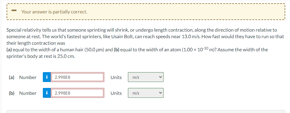 Your answer is partially correct.
Special relativity tells us that someone sprinting will shrink, or undergo length contraction, along the direction of motion relative to
someone at rest. The world's fastest sprinters, like Usain Bolt, can reach speeds near 13.0 m/s. How fast would they have to run so that
their length contraction was
(a) equal to the width of a human hair (50.0 µm) and (b) equal to the width of an atom (1.00 x 10-10 m)? Assume the width of the
sprinter's body at rest is 25.0 cm.
(a) Number i 2.998E8
(b) Number i
2.998E8
Units
Units
m/s
m/s
V
