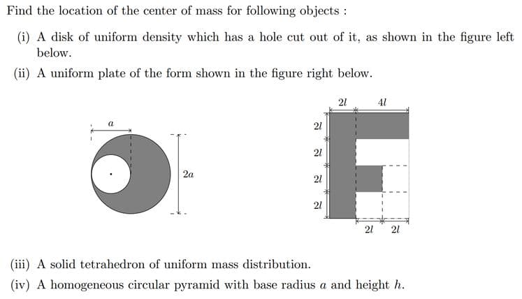 Find the location of the center of mass for following objects :
(i) A disk of uniform density which has a hole cut out of it, as shown in the figure left
below.
(ii) A uniform plate of the form shown in the figure right below.
1
a
2a
21
41
21
21
F
21
21
21 21
(iii) A solid tetrahedron of uniform mass distribution.
(iv) A homogeneous circular pyramid with base radius a and height h.