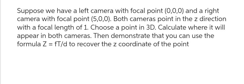 Suppose we have a left camera with focal point (0,0,0) and a right
camera with focal point (5,0,0). Both cameras point in the z direction
with a focal length of 1. Choose a point in 3D. Calculate where it will
appear in both cameras. Then demonstrate that you can use the
formula Z = fT/d to recover the z coordinate of the point